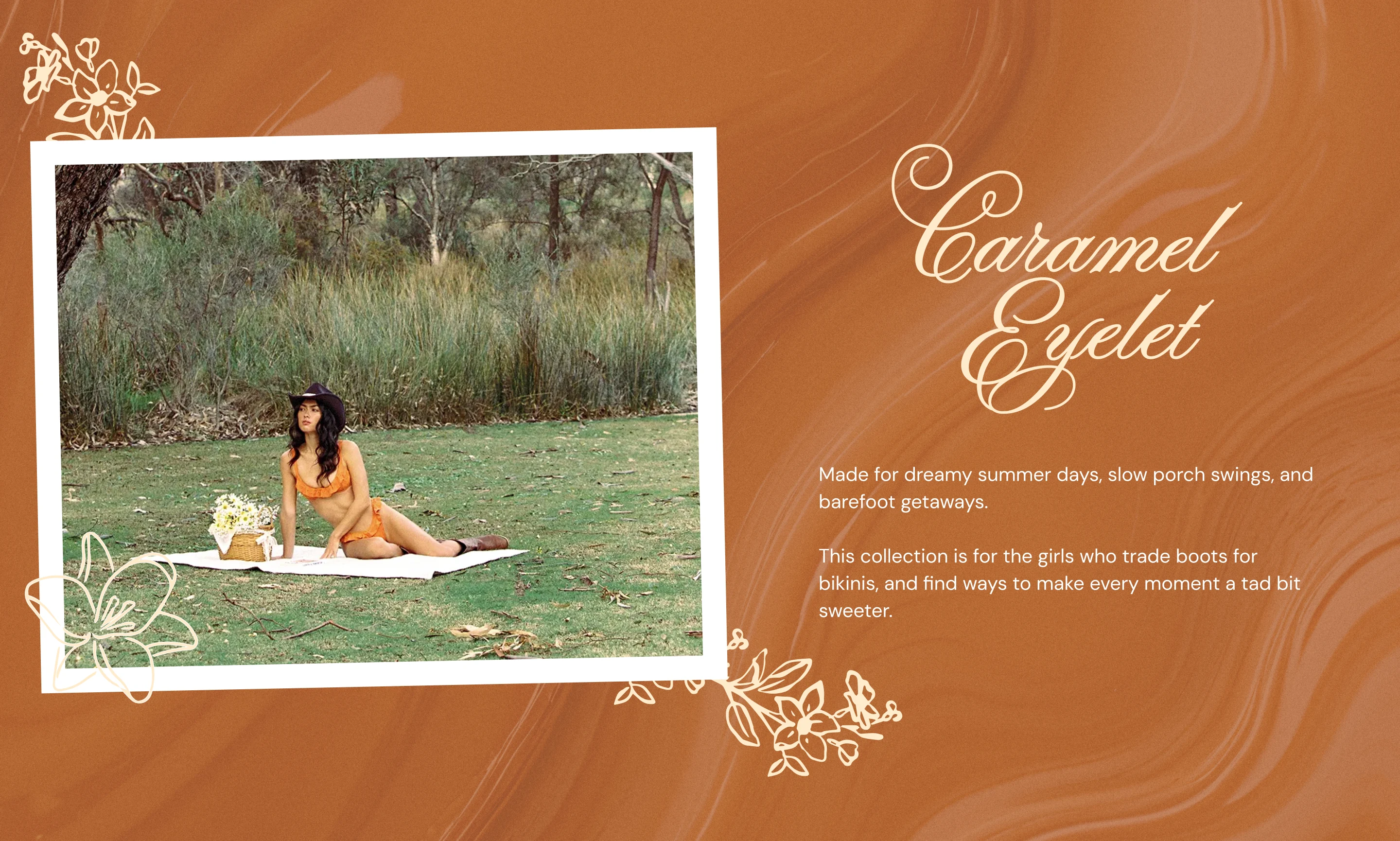 Caramel Eyelet: Made for dreamy summer days, slow porch swings, and barefoot getaways. This Collection is for the girls who trade boots for bikinis, and find ways to make every moment a tad bit sweeter